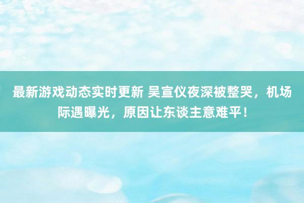 最新游戏动态实时更新 吴宣仪夜深被整哭，机场际遇曝光，原因让东谈主意难平！