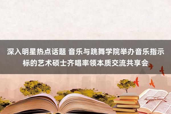 深入明星热点话题 音乐与跳舞学院举办音乐指示标的艺术硕士齐唱率领本质交流共享会