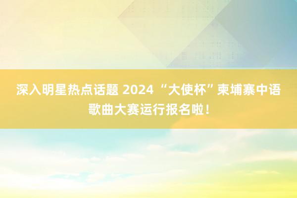 深入明星热点话题 2024 “大使杯”柬埔寨中语歌曲大赛运行报名啦！