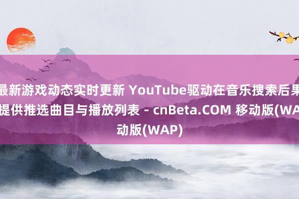 最新游戏动态实时更新 YouTube驱动在音乐搜索后果中提供推选曲目与播放列表 - cnBeta.COM 移动版(WAP)