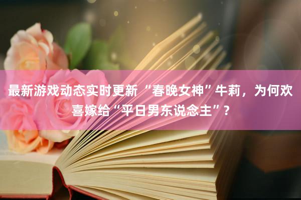 最新游戏动态实时更新 “春晚女神”牛莉，为何欢喜嫁给“平日男东说念主”？