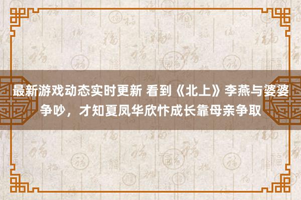 最新游戏动态实时更新 看到《北上》李燕与婆婆争吵，才知夏凤华欣忭成长靠母亲争取