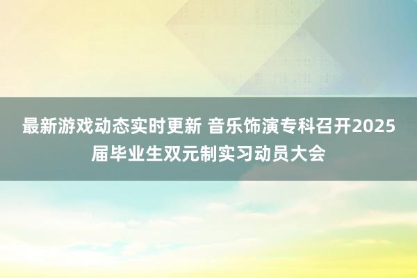 最新游戏动态实时更新 音乐饰演专科召开2025届毕业生双元制实习动员大会