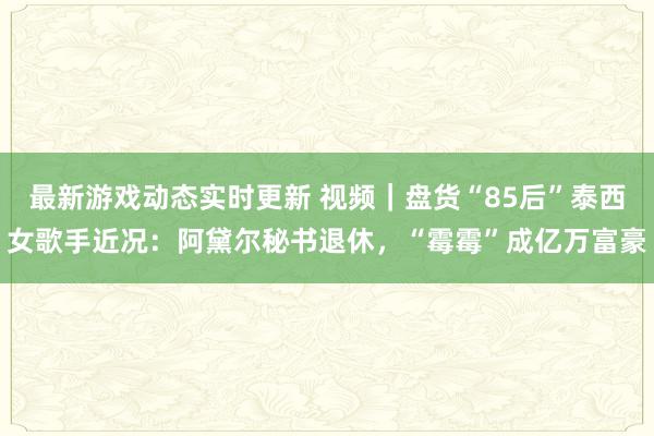 最新游戏动态实时更新 视频｜盘货“85后”泰西女歌手近况：阿黛尔秘书退休，“霉霉”成亿万富豪