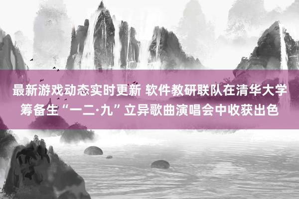 最新游戏动态实时更新 软件教研联队在清华大学筹备生“一二·九”立异歌曲演唱会中收获出色