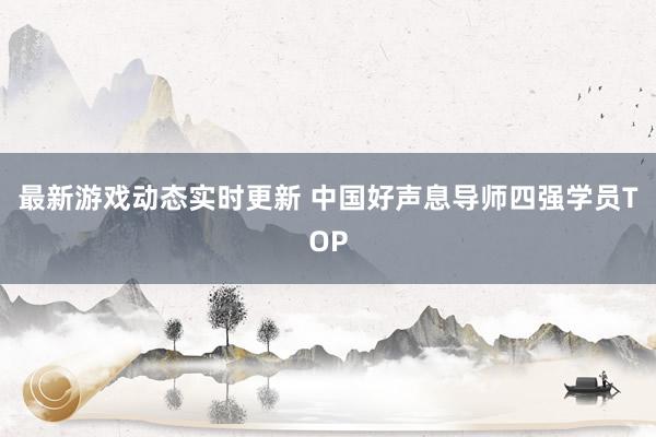 最新游戏动态实时更新 中国好声息导师四强学员TOP