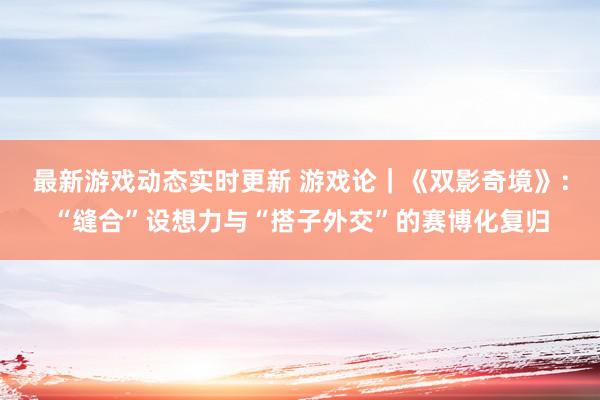 最新游戏动态实时更新 游戏论｜《双影奇境》：“缝合”设想力与“搭子外交”的赛博化复归