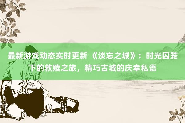 最新游戏动态实时更新 《淡忘之城》：时光囚笼下的救赎之旅，精巧古城的庆幸私语