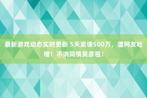 最新游戏动态实时更新 5天卖课500万，遭网友吐槽！不消同情吴彦祖！