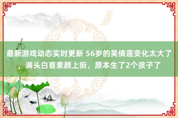 最新游戏动态实时更新 56岁的吴倩莲变化太大了，满头白首素颜上街，原本生了2个孩子了