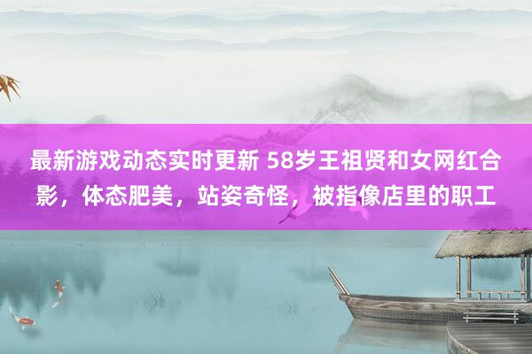 最新游戏动态实时更新 58岁王祖贤和女网红合影，体态肥美，站姿奇怪，被指像店里的职工