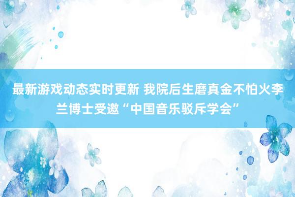 最新游戏动态实时更新 我院后生磨真金不怕火李兰博士受邀“中国音乐驳斥学会”