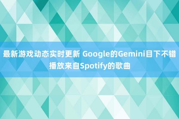 最新游戏动态实时更新 Google的Gemini目下不错播放来自Spotify的歌曲