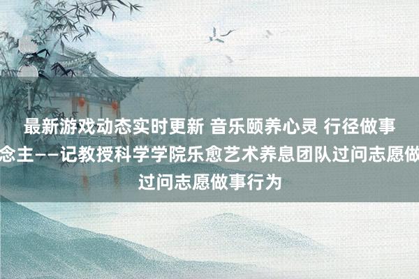 最新游戏动态实时更新 音乐颐养心灵 行径做事他东说念主——记教授科学学院乐愈艺术养息团队过问志愿做事行为