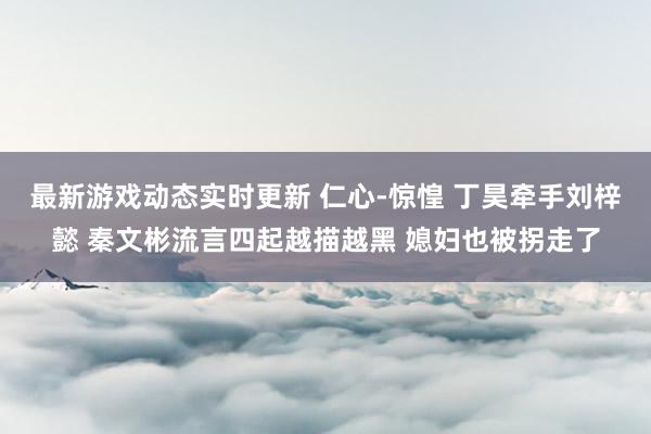 最新游戏动态实时更新 仁心-惊惶 丁昊牵手刘梓懿 秦文彬流言四起越描越黑 媳妇也被拐走了