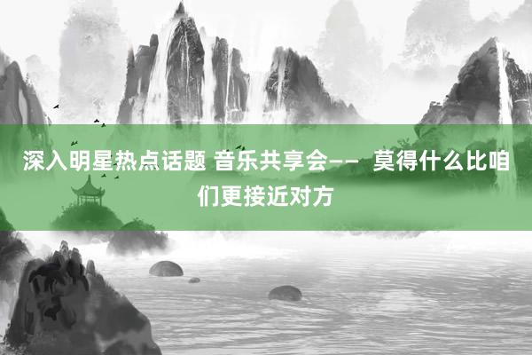 深入明星热点话题 音乐共享会——  莫得什么比咱们更接近对方